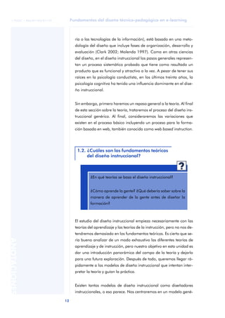 Fundamentos del diseño técnico-pedagógico en e-learning
12
ANOTACIONES
© FUOC • P06/M1103/01179
ría o las tecnologías de la información), está basado en una meto-
dología del diseño que incluye fases de organización, desarrollo y
evaluación (Clark 2002; Molenda 1997). Como en otras ciencias
del diseño, en el diseño instruccional los pasos generales represen-
tan un proceso sistemático probado que tiene como resultado un
producto que es funcional y atractivo a la vez. A pesar de tener sus
raíces en la psicología conductista, en los últimos treinta años, la
psicología cognitiva ha tenido una influencia dominante en el dise-
ño instruccional.
Sin embargo, primero haremos un repaso general a la teoría. Al final
de esta sección sobre la teoría, trataremos el proceso del diseño ins-
truccional genérico. Al final, consideraremos las variaciones que
existen en el proceso básico incluyendo un proceso para la forma-
ción basada en web, también conocida como web based instruction.
El estudio del diseño instruccional empieza necesariamente con las
teorías del aprendizaje y las teorías de la instrucción, pero no nos de-
tendremos demasiado en los fundamentos teóricos. Es cierto que se-
ría bueno analizar de un modo exhaustivo las diferentes teorías de
aprendizaje y de instrucción, pero nuestro objetivo en esta unidad es
dar una introducción panorámica del campo de la teoría y dejarlo
para una futura exploración. Después de todo, queremos llegar rá-
pidamente a los modelos de diseño instruccional que intentan inter-
pretar la teoría y guían la práctica.
Existen tantos modelos de diseño instruccional como diseñadores
instruccionales, o eso parece. Nos centraremos en un modelo gené-
1.2. ¿Cuáles son los fundamentos teóricos
del diseño instruccional?
aaa
¿En qué teorías se basa el diseño instruccional?
¿Cómo aprende la gente? ¿Qué debería saber sobre la
manera de aprender de la gente antes de diseñar la
formación?
 