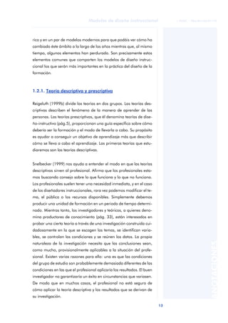 13
Modelos de diseño instruccional
ANOTACIONES
© FUOC • P06/M1103/01179
rico y en un par de modelos modernos para que podáis ver cómo ha
cambiado éste ámbito a lo largo de los años mientras que, al mismo
tiempo, algunos elementos han perdurado. Son precisamente estos
elementos comunes que comparten los modelos de diseño instruc-
cional los que serán más importantes en la práctica del diseño de la
formación.
1.2.1. Teoría descriptiva y prescriptiva
Reigeluth (1999b) divide las teorías en dos grupos. Las teorías des-
criptivas describen el fenómeno de la manera de aprender de las
personas. Las teorías prescriptivas, que él denomina teorías de dise-
ño-instructivo (pág.5), proporcionan una guía específica sobre cómo
debería ser la formación y el modo de llevarla a cabo. Su propósito
es ayudar a conseguir un objetivo de aprendizaje más que describir
cómo se lleva a cabo el aprendizaje. Las primeras teorías que estu-
diaremos son las teorías descriptivas.
Snelbecker (1999) nos ayuda a entender el modo en que las teorías
descriptivas sirven al profesional. Afirma que los profesionales esta-
mos buscando consejo sobre lo que funciona y lo que no funciona.
Los profesionales suelen tener una necesidad inmediata, y en el caso
de los diseñadores instruccionales, rara vez podemos modificar el te-
ma, el público o los recursos disponibles. Simplemente debemos
producir una unidad de formación en un periodo de tiempo determi-
nado. Mientras tanto, los investigadores y teóricos, a quienes deno-
mina productores de conocimiento (pág. 33), están interesados en
probar una cierta teoría a través de una investigación construida cui-
dadosamente en la que se escogen los temas, se identifican varia-
bles, se controlan las condiciones y se reúnen los datos. La propia
naturaleza de la investigación necesita que las conclusiones sean,
como mucho, provisionalmente aplicables a la situación del profe-
sional. Existen varias razones para ello: una es que las condiciones
del grupo de estudio son probablemente demasiado diferentes de las
condiciones en las que el profesional aplicaría los resultados. El buen
investigador no garantizaría un éxito en circunstancias que variasen.
De modo que en muchos casos, el profesional no está seguro de
cómo aplicar la teoría descriptiva y los resultados que se derivan de
su investigación.
 