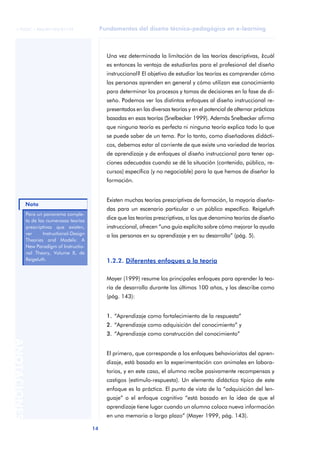Fundamentos del diseño técnico-pedagógico en e-learning
14
ANOTACIONES
© FUOC • P06/M1103/01179
Una vez determinada la limitación de las teorías descriptivas, ¿cuál
es entonces la ventaja de estudiarlas para el profesional del diseño
instruccional? El objetivo de estudiar las teorías es comprender cómo
las personas aprenden en general y cómo utilizan ese conocimiento
para determinar los procesos y tomas de decisiones en la fase de di-
seño. Podemos ver los distintos enfoques al diseño instruccional re-
presentados en las diversas teorías y en el potencial de alternar prácticas
basadas en esas teorías (Snelbecker 1999). Además Snelbecker afirma
que ninguna teoría es perfecta ni ninguna teoría explica todo lo que
se puede saber de un tema. Por lo tanto, como diseñadores didácti-
cos, debemos estar al corriente de que existe una variedad de teorías
de aprendizaje y de enfoques al diseño instruccional para tener op-
ciones adecuadas cuando se dé la situación (contenido, público, re-
cursos) específica (y no negociable) para la que hemos de diseñar la
formación.
Existen muchas teorías prescriptivas de formación, la mayoría diseña-
das para un escenario particular o un público específico. Reigeluth
dice que las teorías prescriptivas, a las que denomina teorías de diseño
instruccional, ofrecen “una guía explícita sobre cómo mejorar la ayuda
a las personas en su aprendizaje y en su desarrollo” (pág. 5).
1.2.2. Diferentes enfoques a la teoría
Mayer (1999) resume los principales enfoques para aprender la teo-
ría de desarrollo durante los últimos 100 años, y las describe como
(pág. 143):
1. “Aprendizaje como fortalecimiento de la respuesta”
2. “Aprendizaje como adquisición del conocimiento” y
3. “Aprendizaje como construcción del conocimiento”
El primero, que corresponde a los enfoques behavioristas del apren-
dizaje, está basado en la experimentación con animales en labora-
torios, y en este caso, el alumno recibe pasivamente recompensas y
castigos (estímulo-respuesta). Un elemento didáctico típico de este
enfoque es la práctica. El punto de vista de la “adquisición del len-
guaje” o el enfoque cognitivo “está basado en la idea de que el
aprendizaje tiene lugar cuando un alumno coloca nueva información
en una memoria a largo plazo” (Mayer 1999, pág. 143).
Para un panorama comple-
to de las numerosas teorías
prescriptivas que existen,
ver Instructional-Design
Theories and Models: A
New Paradigm of Instructio-
nal Theory, Volume II, de
Reigeluth.
Nota
 