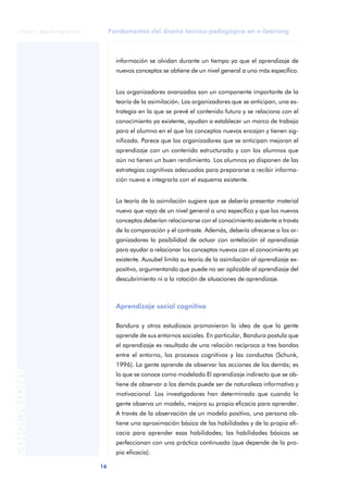 Fundamentos del diseño técnico-pedagógico en e-learning
16
ANOTACIONES
© FUOC • P06/M1103/01179
información se olvidan durante un tiempo ya que el aprendizaje de
nuevos conceptos se obtiene de un nivel general a uno más específico.
Los organizadores avanzados son un componente importante de la
teoría de la asimilación. Los organizadores que se anticipan, una es-
trategia en la que se prevé el contenido futuro y se relaciona con el
conocimiento ya existente, ayudan a establecer un marco de trabajo
para el alumno en el que los conceptos nuevos encajan y tienen sig-
nificado. Parece que los organizadores que se anticipan mejoran el
aprendizaje con un contenido estructurado y con los alumnos que
aún no tienen un buen rendimiento. Los alumnos ya disponen de las
estrategias cognitivas adecuadas para prepararse a recibir informa-
ción nueva e integrarla con el esquema existente.
La teoría de la asimilación sugiere que se debería presentar material
nuevo que vaya de un nivel general a uno específico y que los nuevos
conceptos deberían relacionarse con el conocimiento existente a través
de la comparación y el contraste. Además, debería ofrecerse a los or-
ganizadores la posibilidad de actuar con antelación al aprendizaje
para ayudar a relacionar los conceptos nuevos con el conocimiento ya
existente. Ausubel limita su teoría de la asimilación al aprendizaje ex-
positivo, argumentando que puede no ser aplicable al aprendizaje del
descubrimiento ni a la rotación de situaciones de aprendizaje.
Aprendizaje social cognitivo
Bandura y otros estudiosos promovieron la idea de que la gente
aprende de sus entornos sociales. En particular, Bandura postula que
el aprendizaje es resultado de una relación recíproca a tres bandas
entre el entorno, los procesos cognitivos y las conductas (Schunk,
1996). La gente aprende de observar las acciones de los demás; es
lo que se conoce como modelado El aprendizaje indirecto que se ob-
tiene de observar a los demás puede ser de naturaleza informativa y
motivacional. Los investigadores han determinado que cuando la
gente observa un modelo, mejora su propia eficacia para aprender.
A través de la observación de un modelo positivo, una persona ob-
tiene una aproximación básica de las habilidades y de la propia efi-
cacia para aprender esas habilidades; las habilidades básicas se
perfeccionan con una práctica continuada (que depende de la pro-
pia eficacia).
 