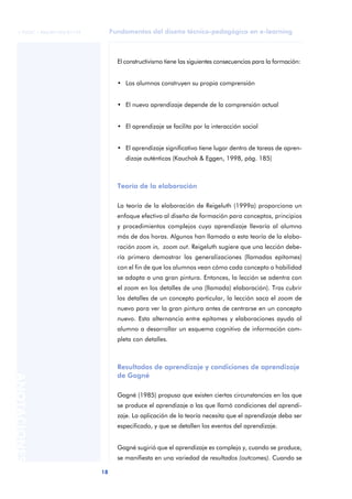 Fundamentos del diseño técnico-pedagógico en e-learning
18
ANOTACIONES
© FUOC • P06/M1103/01179
El constructivismo tiene las siguientes consecuencias para la formación:
• Los alumnos construyen su propia comprensión
• El nuevo aprendizaje depende de la comprensión actual
• El aprendizaje se facilita por la interacción social
• El aprendizaje significativo tiene lugar dentro de tareas de apren-
dizaje auténticas (Kauchak & Eggen, 1998, pág. 185)
Teoría de la elaboración
La teoría de la elaboración de Reigeluth (1999a) proporciona un
enfoque efectivo al diseño de formación para conceptos, principios
y procedimientos complejos cuyo aprendizaje llevaría al alumno
más de dos horas. Algunos han llamado a esta teoría de la elabo-
ración zoom in, zoom out. Reigeluth sugiere que una lección debe-
ría primero demostrar las generalizaciones (llamadas epítomes)
con el fin de que los alumnos vean cómo cada concepto o habilidad
se adapta a una gran pintura. Entonces, la lección se adentra con
el zoom en los detalles de una (llamada) elaboración). Tras cubrir
los detalles de un concepto particular, la lección saca el zoom de
nuevo para ver la gran pintura antes de centrarse en un concepto
nuevo. Esta alternancia entre epítomes y elaboraciones ayuda al
alumno a desarrollar un esquema cognitivo de información com-
pleta con detalles.
Resultados de aprendizaje y condiciones de aprendizaje
de Gagné
Gagné (1985) propuso que existen ciertas circunstancias en las que
se produce el aprendizaje a las que llamó condiciones del aprendi-
zaje. La aplicación de la teoría necesita que el aprendizaje deba ser
especificado, y que se detallen los eventos del aprendizaje.
Gagné sugirió que el aprendizaje es complejo y, cuando se produce,
se manifiesta en una variedad de resultados (outcomes). Cuando se
 