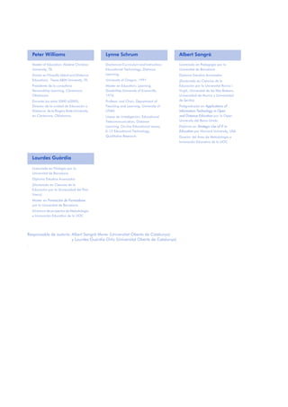 Peter Williams Lynne Schrum Albert Sangrà
Master of Education. Abilene Christian
University, TX.
Doctor en Filosofía (Adult and Distance
Education). Texas A&M University, TX.
Presidente de la consultora
Stewardship Learning, Claremore,
Oklahoma
Durante los años 2000 al2003,
Director de la unidad de Educación a
Distancia de la Rogers State University,
en Claremore, Oklahoma.
Doctora en Curriculum and Instruction;
Educational Technology, Distance
Learning.
University of Oregon, 1991.
Master en Education; Learning
Disabilities.University of Evansville,
1976.
Profesor and Chair, Department of
Teaching and Learning, University of
UTAH.
Líneas de investigación: Educational
Telecommunication, Distance
Learning, On-line Educational Issues,
K-12 Educational Technology,
Qualitative Research.
Licenciado en Pedagogía por la
Universitat de Barcelona
Diploma Estudios Avanzados
(Doctorado en Ciencias de la
Educación por la Universitat Rovira i
Virgili, Universitat de les Illes Balears,
Universidad de Murcia y Universidad
de Sevilla)
Postgraduado en Applications of
Information Technology in Open
and Distance Education por la Open
University del Reino Unido
Diploma en Strategic Use of IT in
Education por Harvard University, USA
Director del Área de Metodología e
Innovación Educativa de la UOC
Lourdes Guàrdia
Licenciada en Filología por la
Universitat de Barcelona
Diploma Estudios Avanzados
(Doctorado en Ciencias de la
Educación por la Universidad del País
Vasco)
Master en Formación de Formadores
por la Universitat de Barcelona
Directora de proyectos de Metodología
e Innovación Educativa de la UOC
Responsable de autoría: Albert Sangrà Morer (Universitat Oberta de Catalunya)
y Lourdes Guàrdia Ortiz (Universitat Oberta de Catalunya)
.
 
