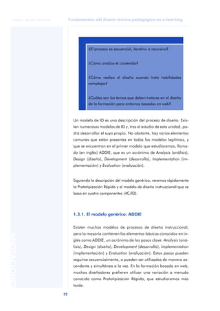 Fundamentos del diseño técnico-pedagógico en e-learning
22
ANOTACIONES
© FUOC • P06/M1103/01179
Un modelo de ID es una descripción del proceso de diseño. Exis-
ten numerosos modelos de ID y, tras el estudio de esta unidad, po-
drá desarrollar el suyo propio. No obstante, hay varios elementos
comunes que están presentes en todos los modelos legítimos, y
que se encuentran en el primer modelo que estudiaremos, llama-
do (en inglés) ADDIE, que es un acrónimo de Analysis (análisis),
Design (diseño), Development (desarrollo), Implementation (im-
plementación) y Evaluation (evaluación).
Siguiendo la descripción del modelo genérico, veremos rápidamente
la Prototipización Rápida y el modelo de diseño instruccional que se
basa en cuatro componentes (4C/ID).
1.3.1. El modelo genérico: ADDIE
Existen muchos modelos de procesos de diseño instruccional,
pero la mayoría contienen los elementos básicos conocidos en in-
glés como ADDIE, un acrónimo de los pasos clave: Analysis (aná-
lisis), Design (diseño), Development (desarrollo), Implementation
(implementación) y Evaluation (evaluación). Estos pasos pueden
seguirse secuencialmente, o pueden ser utilizados de manera as-
cendente y simultánea a la vez. En la formación basada en web,
muchos diseñadores prefieren utilizar una variación a menudo
conocida como Prototipización Rápida, que estudiaremos más
tarde.
aaa
¿El proceso es secuencial, iterativo o recursivo?
¿Cómo analizo el contenido?
¿Cómo realizo el diseño cuando trato habilidades
complejas?
¿Cuáles son los temas que deben tratarse en el diseño
de la formación para entornos basados en web?
 