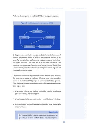 23
Modelos de diseño instruccional
ANOTACIONES
© FUOC • P06/M1103/01179
Podemos descomponer el modelo ADDIE en los siguientes pasos:
El diagrama superior ilustra el proceso. Deberíamos destacar que el
análisis, hasta cierto grado, se produce a lo largo del proceso de di-
seño. Tal como indican las flechas, el modelo puede ser tanto itera-
tivo como recursivo. No tiene por qué ser lineal-secuencial. No
obstante, como ocurre en la mayoría de las ciencias del diseño, hay
una secuencia general inevitable que es la planificación seguida del
diseño y la implementación.
Deberíamos saber que el proceso de diseño utilizado para desarro-
llar un proyecto puede ser cada vez diferente, pero están todos ba-
sados en el modelo ADDIE porque es un marco de trabajo general.
Para diseñar el proceso satisfactoriamente, el proceso específico de-
berá regirse por:
• el proyecto mismo que incluya contenido, medios empleados
para impartirse y marco temporal
• el equipo de diseño, sus preferencias y habilidades de trabajo y
• la organización u organizaciones involucradas en el diseño y la
implementación
Figura 1. Modelo de diseño instruccional ADDIE
Experiencia
En Estados Unidos hubo una pequeña universidad re-
gional que, al ver lo limitado de sus recursos en pleno
 