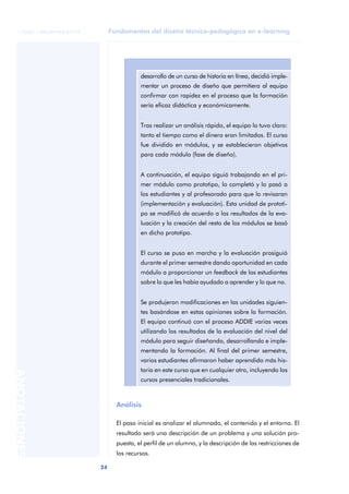 Fundamentos del diseño técnico-pedagógico en e-learning
24
ANOTACIONES
© FUOC • P06/M1103/01179
Análisis
El paso inicial es analizar el alumnado, el contenido y el entorno. El
resultado será una descripción de un problema y una solución pro-
puesta, el perfil de un alumno, y la descripción de las restricciones de
los recursos.
desarrollo de un curso de historia en línea, decidió imple-
mentar un proceso de diseño que permitiera al equipo
confirmar con rapidez en el proceso que la formación
sería eficaz didáctica y económicamente.
Tras realizar un análisis rápido, el equipo lo tuvo claro:
tanto el tiempo como el dinero eran limitados. El curso
fue dividido en módulos, y se establecieron objetivos
para cada módulo (fase de diseño).
A continuación, el equipo siguió trabajando en el pri-
mer módulo como prototipo, lo completó y lo pasó a
los estudiantes y al profesorado para que lo revisaran
(implementación y evaluación). Esta unidad de prototi-
po se modificó de acuerdo a los resultados de la eva-
luación y la creación del resto de los módulos se basó
en dicho prototipo.
El curso se puso en marcha y la evaluación prosiguió
durante el primer semestre dando oportunidad en cada
módulo a proporcionar un feedback de los estudiantes
sobre lo que les había ayudado a aprender y lo que no.
Se produjeron modificaciones en las unidades siguien-
tes basándose en estas opiniones sobre la formación.
El equipo continuó con el proceso ADDIE varias veces
utilizando los resultados de la evaluación del nivel del
módulo para seguir diseñando, desarrollando e imple-
mentando la formación. Al final del primer semestre,
varios estudiantes afirmaron haber aprendido más his-
toria en este curso que en cualquier otro, incluyendo los
cursos presenciales tradicionales.
 