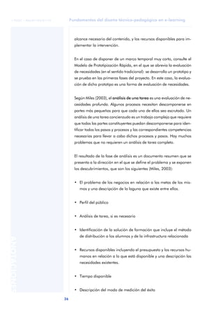 Fundamentos del diseño técnico-pedagógico en e-learning
26
ANOTACIONES
© FUOC • P06/M1103/01179
alcance necesario del contenido, y los recursos disponibles para im-
plementar la intervención.
En el caso de disponer de un marco temporal muy corto, consulte el
Modelo de Prototipización Rápida, en el que se abrevia la evaluación
de necesidades (en el sentido tradicional): se desarrolla un prototipo y
se prueba en las primeras fases del proyecto. En este caso, la evalua-
ción de dicho prototipo es una forma de evaluación de necesidades.
Según Miles (2003), el análisis de una tarea es una evaluación de ne-
cesidades profunda. Algunos procesos necesitan descomponerse en
partes más pequeñas para que cada uno de ellos sea escrutado. Un
análisis de una tarea concienzudo es un trabajo complejo que requiere
que todas las partes constituyentes puedan descomponerse para iden-
tificar todos los pasos y procesos y las correspondientes competencias
necesarias para llevar a cabo dichos procesos y pasos. Hay muchos
problemas que no requieren un análisis de tarea completo.
El resultado de la fase de análisis es un documento resumen que se
presenta a la dirección en el que se define el problema y se exponen
los descubrimientos, que son los siguientes (Miles, 2003):
• El problema de los negocios en relación a las metas de los mis-
mos y una descripción de la laguna que existe entre ellos.
• Perfil del público
• Análisis de tarea, si es necesario
• Identificación de la solución de formación que incluye el método
de distribución a los alumnos y de la infrastructura relacionada
• Recursos disponibles incluyendo el presupuesto y los recursos hu-
manos en relación a lo que está disponible y una descripción las
necesidades existentes.
• Tiempo disponible
• Descripción del modo de medición del éxito
 