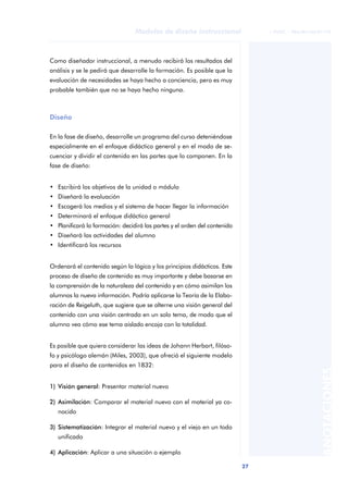 27
Modelos de diseño instruccional
ANOTACIONES
© FUOC • P06/M1103/01179
Como diseñador instruccional, a menudo recibirá los resultados del
análisis y se le pedirá que desarrolle la formación. Es posible que la
evaluación de necesidades se haya hecho a conciencia, pero es muy
probable también que no se haya hecho ninguna.
Diseño
En la fase de diseño, desarrolle un programa del curso deteniéndose
especialmente en el enfoque didáctico general y en el modo de se-
cuenciar y dividir el contenido en las partes que lo componen. En la
fase de diseño:
• Escribirá los objetivos de la unidad o módulo
• Diseñará la evaluación
• Escogerá los medios y el sistema de hacer llegar la información
• Determinará el enfoque didáctico general
• Planificará la formación: decidirá las partes y el orden del contenido
• Diseñará las actividades del alumno
• Identificará los recursos
Ordenará el contenido según la lógica y los principios didácticos. Este
proceso de diseño de contenido es muy importante y debe basarse en
la comprensión de la naturaleza del contenido y en cómo asimilan los
alumnos la nueva información. Podría aplicarse la Teoría de la Elabo-
ración de Reigeluth, que sugiere que se alterne una visión general del
contenido con una visión centrada en un solo tema, de modo que el
alumno vea cómo ese tema aislado encaja con la totalidad.
Es posible que quiera considerar las ideas de Johann Herbart, filóso-
fo y psicólogo alemán (Miles, 2003), que ofreció el siguiente modelo
para el diseño de contenidos en 1832:
1) Visión general: Presentar material nuevo
2) Asimilación: Comparar el material nuevo con el material ya co-
nocido
3) Sistematización: Integrar el material nuevo y el viejo en un todo
unificado
4) Aplicación: Aplicar a una situación o ejemplo
 