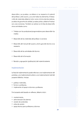 29
Modelos de diseño instruccional
ANOTACIONES
© FUOC • P06/M1103/01179
desarrollan y se prueban, se elabora si es necesario el material
del profesor y del usuario, y se unen todos los elementos. El desa-
rrollo de materiales debería incluir como mínimo dos borradores,
pruebas de garantía de calidad, pruebas piloto y debería finalizar
con unas revisiones. También se realizan en la fase de desarrollo
otras actividades como:
• Trabajo con los productores/programadores para desarrollar los
medios
• Desarrollo de los materiales del profesor si conviene
• Desarrollo del manual del usuario y de la guía del alumno si es
necesario
• Desarrollo de las actividades del alumno
• Desarrollo de la formación
• Revisión y agrupación (publicación) del material existente
Implementación
La fase de implementación puede referirse a una implementación del
prototipo, una implementación piloto o una implementación total del
proyecto didáctico. Incluye:
• publicar materiales,
• formar a profesores,
• implementar el apoyo a alumnos y profesores
Si el proyecto está basado en software, debería incluir:
• mantenimiento,
• administración de sistemas
• revisión de contenidos
• ciclos de revisión
• apoyo técnico para profesores y alumnos
 
