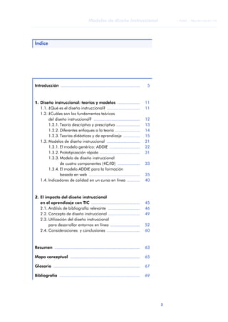 3
Modelos de diseño instruccional
ANOTACIONES
© FUOC • P06/M1103/01179
Índice
Introducción ................................................................... 5
1. Diseño instruccional: teorías y modelos ................... 11
1.1. ¿Qué es el diseño instruccional? ............................ 11
1.2. ¿Cuáles son los fundamentos teóricos
del diseño instruccional? ....................................... 12
1.2.1. Teoría descriptiva y prescriptiva .................... 13
1.2.2. Diferentes enfoques a la teoría ..................... 14
1.2.3. Teorías didácticas y de aprendizaje .............. 15
1.3. Modelos de diseño instruccional ............................ 21
1.3.1. El modelo genérico: ADDIE .......................... 22
1.3.2. Prototipización rápida .................................. 31
1.3.3. Modelo de diseño instruccional
de cuatro componentes (4C/ID) ................... 33
1.3.4. El modelo ADDIE para la formación
basada en web ........................................... 35
1.4. Indicadores de calidad en un curso en línea ........... 40
2. El impacto del diseño instruccional
en el aprendizaje con TIC ......................................... 45
2.1. Análisis de bibliografía relevante ........................... 46
2.2. Concepto de diseño instruccional ........................... 49
2.3. Utilización del diseño instruccional
para desarrollar entornos en línea ......................... 52
2.4. Consideraciones y conclusiones ............................ 60
Resumen ........................................................................ 63
Mapa conceptual ........................................................... 65
Glosario ......................................................................... 67
Bibliografía .................................................................... 69
 