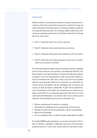 Fundamentos del diseño técnico-pedagógico en e-learning
30
ANOTACIONES
© FUOC • P06/M1103/01179
Evaluación
Debería realizar una evaluación durante el proceso (evaluación for-
mativa) y al final de la formación (evaluación sumativa). En lugar de
ubicar esta fase al final del proceso, la evaluación debería realizarse
a lo largo de todo el proceso. Sin embargo, debería aplicarse un ele-
mento de evaluación exhaustivo y formal de la evaluación a lo largo
del curso, para incluir:
• Nivel 1: Evaluación del curso y cómo mejorarlo
• Nivel 2: Evaluación del conocimiento de los alumnos
• Nivel 3: Evaluación del proceso de transferencia de la formación
• Nivel 4: Evaluación del impacto económico del curso (si se desa-
rrolla como producto comercial)
En la fase de evaluación debe incluirse la aplicación de los resultados
para la mejora del curso; por ejemplo, una evaluación de Nivel 1 de-
bería revelar errores gramaticales en el texto de modo que pudieran
corregirse. Si en curso está basado en web, la corrección puede rea-
lizarse inmediatamente. Del mismo modo, si los alumnos no pueden
aplicar lo que aprenden (Nivel 3), es necesaria una importante co-
rrección de las actividades y de las estrategias que nos llevaría de
nuevo a la fase de diseño o desarrollo. A partir de la implementa-
ción, la evaluación y los ajustes y las correcciones son continuos y en
algún punto llevan a una segunda generación del curso (un curso
sustancialmente diferente) o a la extinción del mismo si este ya no es
relevante. Las actividades que forman la evaluación son:
• Realizar evaluaciones formativas y sumativas
• Interpretar los resultados de las evaluaciones de los alumnos
• Recoger las opiniones de los graduados y de los no graduados
• Revisar las actividades
• Si es un prototipo, llevar a cabo los ajustes adecuados al modelo
El modelo ADDIE puede adaptarse a numerosas situaciones. El mo-
delo es flexible y aplicable a diferentes situaciones instruccionales,
proporcionando un marco que incluye todos los elementos impor-
 