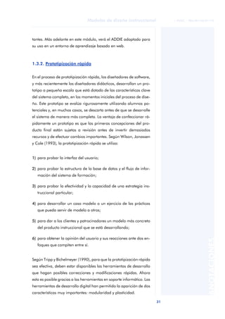 31
Modelos de diseño instruccional
ANOTACIONES
© FUOC • P06/M1103/01179
tantes. Más adelante en este módulo, verá el ADDIE adaptado para
su uso en un entorno de aprendizaje basado en web.
1.3.2. Prototipización rápida
En el proceso de prototipización rápida, los diseñadores de software,
y más recientemente los diseñadores didácticos, desarrollan un pro-
totipo a pequeña escala que está dotado de las características clave
del sistema completo, en los momentos iniciales del proceso de dise-
ño. Este prototipo se evalúa rigurosamente utilizando alumnos po-
tenciales y, en muchos casos, se descarta antes de que se desarrolle
el sistema de manera más completa. La ventaja de confeccionar rá-
pidamente un prototipo es que las primeras concepciones del pro-
ducto final están sujetas a revisión antes de invertir demasiados
recursos y de efectuar cambios importantes. Según Wilson, Jonassen
y Cole (1993), la prototipización rápida se utiliza:
1) para probar la interfaz del usuario;
2) para probar la estructura de la base de datos y el flujo de infor-
mación del sistema de formación;
3) para probar la efectividad y la capacidad de una estrategia ins-
truccional particular;
4) para desarrollar un caso modelo o un ejercicio de las prácticas
que pueda servir de modelo a otros;
5) para dar a los clientes y patrocinadores un modelo más concreto
del producto instruccional que se está desarrollando;
6) para obtener la opinión del usuario y sus reacciones ante dos en-
foques que compiten entre sí.
Según Tripp y Bichelmeyer (1990), para que la prototipización rápida
sea efectiva, deben estar disponibles las herramientas de desarrollo
que hagan posibles correcciones y modificaciones rápidas. Ahora
esto es posible gracias a las herramientas en soporte informático. Las
herramientas de desarrollo digital han permitido la aparición de dos
características muy importantes: modularidad y plasticidad.
 