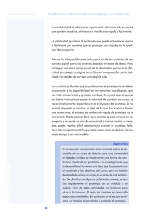 Fundamentos del diseño técnico-pedagógico en e-learning
32
ANOTACIONES
© FUOC • P06/M1103/01179
La modularidad se refiere a la organización del contenido en partes
que pueden añadirse, eliminarse o modificarse rápida y fácilmente.
La plasticidad se refiere al contenido que puede actualizarse rápida
y fácilmente con cambios que se producen con rapidez en la totali-
dad del programa.
Esto no ha sido posible antes de la aparición de herramientas de de-
sarrollo digital como los sistemas basados en bases de datos. Para
conseguir una clara comprensión de la plasticidad, piense en la difi-
cultad de corregir la página de un libro en comparación con la faci-
lidad y la rapidez de corregir una página web.
Los cambios profundos que se producen en el prototipo no se deben
únicamente a la disponibilidad de herramientas tecnológicas, que
permiten correcciones y grandes cambios. Es crucial que el equipo
de diseño instruccional posea la voluntad de cambiar los cursos, a
veces drásticamente, basándose en la evaluación del prototipo. Si no
se está dispuesto a cambiar la idea de lo que funcionará y buscar
una nueva ruta, el proceso de confección rápida de prototipo no le
funcionará. Puede parecer fácil, pero cuando se está inmerso en un
proyecto y se siente un vínculo emocional a ciertos medios o méto-
dos, puede resultar difícil abandonarlo cuando el prototipo falla.
Pero esto es exactamente lo que debe saber antes de dedicar dema-
siado tiempo a un mal modelo.
Experiencia
En el ejemplo mencionado anteriormente sobre el de-
sarrollo de un curso de historia para una universidad
en Estados Unidos se implementó una forma de con-
fección rápida de un prototipo. Los investigadores que
lo desarrollaron tuvieron una idea que funcionaría con
el contenido y los objetivos del curso, pero no habían
desarrollado antes un curso en el área de ese conteni-
do. Se planificaron algunas actividades nuevas, se rea-
lizó rápidamente el prototipo de un módulo y se
evaluó. Una de estas actividades no funcionó pero
otras sí lo hicieron. El resto de módulos se desarrolló
según esos resultados. En contraste, si el equipo de di-
seño no hubiera desarrollado y probado el prototipo
 