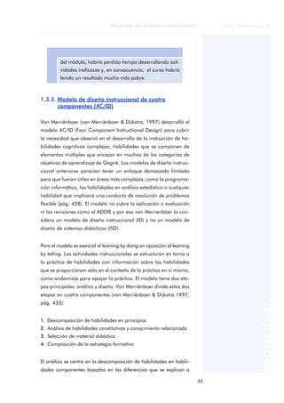 33
Modelos de diseño instruccional
ANOTACIONES
© FUOC • P06/M1103/01179
1.3.3. Modelo de diseño instruccional de cuatro
componentes (4C/ID)
Van Merriënboer (van Merriënboer & Dijkstra, 1997) desarrolló el
modelo 4C/ID (Four Component Instructional Design) para cubrir
la necesidad que observó en el desarrollo de la instrucción de ha-
bilidades cognitivas complejas, habilidades que se componen de
elementos múltiples que encajan en muchas de las categorías de
objetivos de aprendizaje de Gagné. Los modelos de diseño instruc-
cional anteriores parecían tener un enfoque demasiado limitado
para que fueran útiles en áreas más complejas, como la programa-
ción informática, las habilidades en análisis estadístico o cualquier
habilidad que implicara una conducta de resolución de problemas
flexible (pág. 428). El modelo no cubre la aplicación o evaluación
ni las revisiones como el ADDIE y por eso van Merrienböer lo con-
sidera un modelo de diseño instruccional (ID) y no un modelo de
diseño de sistemas didácticos (ISD).
Para el modelo es esencial el learning by doing en oposición al learning
by telling. Las actividades instruccionales se estructuran en torno a
la práctica de habilidades con información sobre las habilidades
que se proporcionan sólo en el contexto de la práctica en sí misma,
como andamiaje para apoyar la práctica. El modelo tiene dos eta-
pas principales: análisis y diseño. Van Merriënboer divide estas dos
etapas en cuatro componentes (van Merriënboer & Dijkstra 1997,
pág. 433):
1. Descomposición de habilidades en principios
2. Análisis de habilidades constitutivas y conocimiento relacionado
3. Selección de material didáctico
4. Composición de la estrategia formativa
El análisis se centra en la descomposición de habilidades en habili-
dades componentes basadas en las diferencias que se explican a
del módulo, habría perdido tiempo desarrollando acti-
vidades ineficaces y, en consecuencia, el curso habría
tenido un resultado mucho más pobre.
 