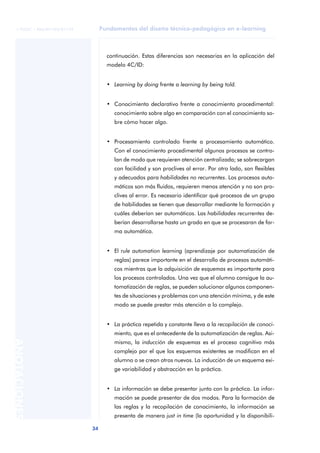 Fundamentos del diseño técnico-pedagógico en e-learning
34
ANOTACIONES
© FUOC • P06/M1103/01179
continuación. Estas diferencias son necesarias en la aplicación del
modelo 4C/ID:
• Learning by doing frente a learning by being told.
• Conocimiento declarativo frente a conocimiento procedimental:
conocimiento sobre algo en comparación con el conocimiento so-
bre cómo hacer algo.
• Procesamiento controlado frente a procesamiento automático.
Con el conocimiento procedimental algunos procesos se contro-
lan de modo que requieren atención centralizada; se sobrecargan
con facilidad y son proclives al error. Por otro lado, son flexibles
y adecuados para habilidades no recurrentes. Los procesos auto-
máticos son más fluidos, requieren menos atención y no son pro-
clives al error. Es necesario identificar qué procesos de un grupo
de habilidades se tienen que desarrollar mediante la formación y
cuáles deberían ser automáticos. Las habilidades recurrentes de-
berían desarrollarse hasta un grado en que se procesaran de for-
ma automática.
• El rule automation learning (aprendizaje por automatización de
reglas) parece importante en el desarrollo de procesos automáti-
cos mientras que la adquisición de esquemas es importante para
los procesos controlados. Una vez que el alumno consigue la au-
tomatización de reglas, se pueden solucionar algunos componen-
tes de situaciones y problemas con una atención mínima, y de este
modo se puede prestar más atención a lo complejo.
• La práctica repetida y constante lleva a la recopilación de conoci-
miento, que es el antecedente de la automatización de reglas. Asi-
mismo, la inducción de esquemas es el proceso cognitivo más
complejo por el que los esquemas existentes se modifican en el
alumno o se crean otros nuevos. La inducción de un esquema exi-
ge variabilidad y abstracción en la práctica.
• La información se debe presentar junto con la práctica. La infor-
mación se puede presentar de dos modos. Para la formación de
las reglas y la recopilación de conocimiento, la información se
presenta de manera just in time (la oportunidad y la disponibili-
 