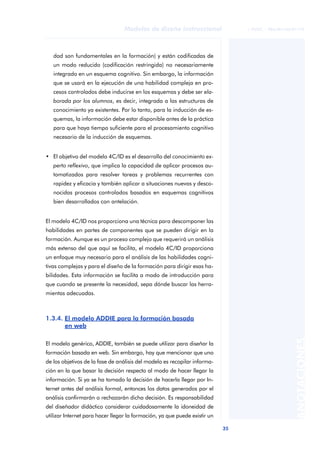 35
Modelos de diseño instruccional
ANOTACIONES
© FUOC • P06/M1103/01179
dad son fundamentales en la formación) y están codificadas de
un modo reducido (codificación restringida) no necesariamente
integrado en un esquema cognitivo. Sin embargo, la información
que se usará en la ejecución de una habilidad compleja en pro-
cesos controlados debe inducirse en los esquemas y debe ser ela-
borada por los alumnos, es decir, integrada a las estructuras de
conocimiento ya existentes. Por lo tanto, para la inducción de es-
quemas, la información debe estar disponible antes de la práctica
para que haya tiempo suficiente para el procesamiento cognitivo
necesario de la inducción de esquemas.
• El objetivo del modelo 4C/ID es el desarrollo del conocimiento ex-
perto reflexivo, que implica la capacidad de aplicar procesos au-
tomatizados para resolver tareas y problemas recurrentes con
rapidez y eficacia y también aplicar a situaciones nuevas y desco-
nocidas procesos controlados basados en esquemas cognitivos
bien desarrollados con antelación.
El modelo 4C/ID nos proporciona una técnica para descomponer las
habilidades en partes de componentes que se pueden dirigir en la
formación. Aunque es un proceso complejo que requerirá un análisis
más extenso del que aquí se facilita, el modelo 4C/ID proporciona
un enfoque muy necesario para el análisis de las habilidades cogni-
tivas complejas y para el diseño de la formación para dirigir esas ha-
bilidades. Esta información se facilita a modo de introducción para
que cuando se presente la necesidad, sepa dónde buscar las herra-
mientas adecuadas.
1.3.4. El modelo ADDIE para la formación basada
en web
El modelo genérico, ADDIE, también se puede utilizar para diseñar la
formación basada en web. Sin embargo, hay que mencionar que uno
de los objetivos de la fase de análisis del modelo es recopilar informa-
ción en la que basar la decisión respecto al modo de hacer llegar la
información. Si ya se ha tomado la decisión de hacerla llegar por In-
ternet antes del análisis formal, entonces los datos generados por el
análisis confirmarán o rechazarán dicha decisión. Es responsabilidad
del diseñador didáctico considerar cuidadosamente la idoneidad de
utilizar Internet para hacer llegar la formación, ya que puede existir un
 