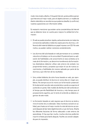 Fundamentos del diseño técnico-pedagógico en e-learning
36
ANOTACIONES
© FUOC • P06/M1103/01179
modo más simple y efectivo. Si le gusta Internet, quizás prefiera pensar
que Internet es el mejor modo, pero el objetivo de tener un modelo de
diseño sistemático es recordarnos que podemos desafiar (o confirmar)
nuestras suposiciones con información sólida.
Es necesario mencionar que existen varias características de Internet
que se deberían tener en cuenta para mejorar la calidad de la for-
mación:
• El web se puede actualizar rápida y exhaustivamente con todas las
correcciones aplicadas a todas las copias para los alumnos, a di-
ferencia del material didáctico en papel impreso o en CD. Por este
motivo, se pueden realizar revisiones constantemente.
• Los alumnos del aula basada en web permanecen en su contexto
natural en el trabajo o en la comunidad. El potencial para su apli-
cación de habilidades y de conocimiento en esos contextos es la
meta de la formación y se denomina transferencia de formación.
Los diseñadores deberían utilizar este entorno de contexto rico
proponiendo tareas y proyectos que exijan el uso de nuevos co-
nocimientos y habilidades de manera aplicada por parte de los
alumnos y que informen de los resultados.
• Una unidad didáctica de ocho horas basada en web, por ejem-
plo, se puede distribuir al alumno en varios días sin ningún pro-
blema. No siempre ocurre lo mismo con la formación presencial.
Es fundamental recordar esta característica cuando se organice el
contenido en partes. Este modelo de distribución del contenido en
el tiempo permite flexibilidad de horarios y más tiempo para el
procesamiento cognitivo, por lo tanto el contenido se debería or-
ganizar de este modo.
• La formación basada en web requiere que el alumno se siente y
mire el monitor de un ordenador. Estos monitores variarán en ca-
lidad, pero hasta con el mejor monitor la vista del alumno se can-
sará después de leer texto digital durante un par de horas. Diseñe
las diferentes lecciones de forma adecuada a este entorno de
aprendizaje. Si hay que leer mucho, muchos alumnos preferirán
imprimir el texto para leerlo después. Facilite una versión adapta-
da para la impresión.
 