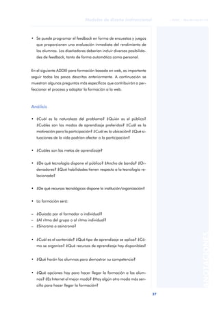 37
Modelos de diseño instruccional
ANOTACIONES
© FUOC • P06/M1103/01179
• Se puede programar el feedback en forma de encuestas y juegos
que proporcionen una evaluación inmediata del rendimiento de
los alumnos. Los diseñadores deberían incluir diversas posibilida-
des de feedback, tanto de forma automática como personal.
En el siguiente ADDIE para formación basada en web, es importante
seguir todos los pasos descritos anteriormente. A continuación se
muestran algunas preguntas más específicas que contribuirán a per-
feccionar el proceso y adaptar la formación a la web.
Análisis
• ¿Cuál es la naturaleza del problema? ¿Quién es el público?
¿Cuáles son los modos de aprendizaje preferidos? ¿Cuál es la
motivación para la participación? ¿Cuál es la ubicación? ¿Qué si-
tuaciones de la vida podrían afectar a la participación?
• ¿Cuáles son las metas de aprendizaje?
• ¿De qué tecnología dispone el público? ¿Ancho de banda? ¿Or-
denadores? ¿Qué habilidades tienen respecto a la tecnología re-
lacionada?
• ¿De qué recursos tecnológicos dispone la institución/organización?
• La formación será:
– ¿Guiada por el formador o individual?
– ¿Al ritmo del grupo o al ritmo individual?
– ¿Síncrona o asíncrona?
• ¿Cuál es el contenido? ¿Qué tipo de aprendizaje se aplica? ¿Có-
mo se organiza? ¿Qué recursos de aprendizaje hay disponibles?
• ¿Qué harán los alumnos para demostrar su competencia?
• ¿Qué opciones hay para hacer llegar la formación a los alum-
nos? ¿Es Internet el mejor modo? ¿Hay algún otro modo más sen-
cillo para hacer llegar la formación?
 