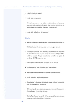 Fundamentos del diseño técnico-pedagógico en e-learning
38
ANOTACIONES
© FUOC • P06/M1103/01179
• ¿Qué limitaciones existen?
• ¿Cuál es el presupuesto?
• ¿De qué recursos humanos se dispone (diseñadores gráficos, pro-
gramadores de páginas web, gestor de proyectos, correctores, es-
pecialistas en las materias, diseñador instruccional)?
• ¿Cuál es la fecha límite del proyecto?
Diseño
• Seleccione el entorno basado en web más adecuado basándose en:
– Habilidades cognitivas requeridas para conseguir la meta
– Tecnología disponible para el público: por ejemplo una velocidad
de conexión reducida requiere menos multimedia (MM) por Inter-
net. Si se necesita MM por el contenido, considere la opción de
combinar CD-ROM con Internet.
– Recursos disponibles para el desarrollo de los medios
• Escriba objetivos instruccionales para cada módulo
• Seleccione un enfoque general y el aspecto del programa
• Perfile unidades, lecciones y módulos
– Consulte los “Indicadores de calidad” que se incluyen en este mó-
dulo con detalles más específicos
– Defina el tipo de aprendizaje para cada uno, según las sugeren-
cias de Gagné y/o van Merriënboer
• Diseñe/Planifique el contenido del curso específicamente para su
uso en un medio electrónico e interactivo
 