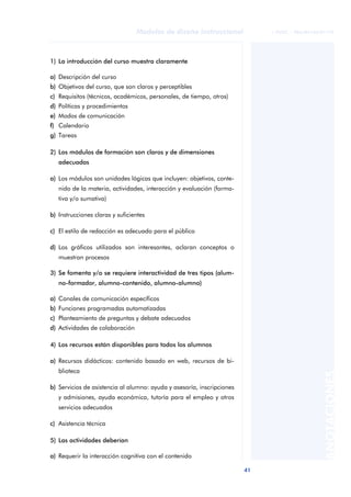 41
Modelos de diseño instruccional
ANOTACIONES
© FUOC • P06/M1103/01179
1) La introducción del curso muestra claramente
a) Descripción del curso
b) Objetivos del curso, que son claros y perceptibles
c) Requisitos (técnicos, académicos, personales, de tiempo, otros)
d) Políticas y procedimientos
e) Modos de comunicación
f) Calendario
g) Tareas
2) Los módulos de formación son claros y de dimensiones
adecuadas
a) Los módulos son unidades lógicas que incluyen: objetivos, conte-
nido de la materia, actividades, interacción y evaluación (forma-
tiva y/o sumativa)
b) Instrucciones claras y suficientes
c) El estilo de redacción es adecuado para el público
d) Los gráficos utilizados son interesantes, aclaran conceptos o
muestran procesos
3) Se fomenta y/o se requiere interactividad de tres tipos (alum-
no-formador, alumno-contenido, alumno-alumno)
a) Canales de comunicación específicos
b) Funciones programadas automatizadas
c) Planteamiento de preguntas y debate adecuados
d) Actividades de colaboración
4) Los recursos están disponibles para todos los alumnos
a) Recursos didácticos: contenido basado en web, recursos de bi-
blioteca
b) Servicios de asistencia al alumno: ayuda y asesoría, inscripciones
y admisiones, ayuda económica, tutoría para el empleo y otros
servicios adecuados
c) Asistencia técnica
5) Las actividades deberían
a) Requerir la interacción cognitiva con el contenido
 
