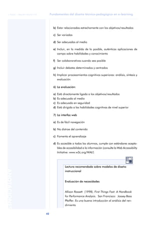 Fundamentos del diseño técnico-pedagógico en e-learning
42
ANOTACIONES
© FUOC • P06/M1103/01179
b) Estar relacionadas estrechamente con los objetivos/resultados
c) Ser variadas
d) Ser adecuadas al medio
e) Incluir, en la medida de lo posible, auténticas aplicaciones de
campo sobre habilidades y conocimiento
f) Ser colaborarativas cuando sea posible
g) Incluir debates determinados y centrados
h) Implicar procesamientos cognitivos superiores: análisis, síntesis y
evaluación
6) La evaluación:
a) Está directamente ligada a los objetivos/resultados
b) Es adecuada al medio
c) Es adecuada en seguridad
d) Está dirigida a las habilidades cognitivas de nivel superior
7) La interfaz web
a) Es de fácil navegación
b) No distrae del contenido
c) Fomenta el aprendizaje
d) Es accesible a todos los alumnos, cumple con estándares acepta-
bles de accesibilidad a la información (consulte la Web Accessibility
Initiative: www.w3c.org/WAI/)
Lectura recomendada sobre modelos de diseño
instruccional
Evaluación de necesidades
Allison Rossett (1998). First Things Fast: A Handbook
for Performance Analysis. San Francisco: Jossey-Bass
Pfeiffer. Es una buena introducción al análisis del ren-
dimiento
 