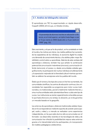 Fundamentos del diseño técnico-pedagógico en e-learning
46
ANOTACIONES
© FUOC • P06/M1103/01179
El aprendizaje con TIC ha experimentado un rápido desarrollo.
Cappelli (2003) afirmó que, en Estados Unidos,
Este crecimiento, y el que se ha de producir, se ha constatado en todo
el mundo y los motivos son claros. Los medios públicos han aumenta-
do las expectativas de los individuos, la economía digital ha creado
una demanda de conocimiento técnico y los adultos piden mayor fle-
xibilidad y control sobre su aprendizaje. Además de estas ventajas del
aprendizaje a distancia, también hay que señalar la combinación
potencial de comunicación instantánea (síncrona) y comunicación di-
ferida (asíncrona), el acceso a y desde comunidades aisladas geo-
gráficamente, la participación de muchos individuos simultáneamente
y la apreciación mejorada de la diversidad cultural mientras que tam-
bién se celebran las semejanzas entre los pueblos del mundo.
Dado que el número y los tipos de cursos on-line han aumentado, las
comunidades científicas, los centros de educación continua y las uni-
versidades han expandido sus programas para incluir cursos tradi-
cionales y no tradicionales, parcial o totalmente mediante Internet, y
otras muchas entidades están planteándose llevar a cabo este tipo de
cursos. Las instituciones se sienten especialmente vulnerables porque
lo que hasta ahora era una ventaja, la ubicación, ya no les garantiza
un mercado basado en la geografía.
Los entornos de aprendizaje a distancia tradicionales estaban basa-
dos en la correspondencia mediante soportes de carácter pasivo (pa-
pel, audio y vídeo) y a menudo se realizaban como experiencias
independientes, en las que cada alumno sólo se comunicaba con el
formador. Los desarrollos recientes en las tecnologías de redes y de
comunicación han ofrecido la posibilidad de mejorar estos entornos
gracias a la interactividad entre los participantes y la incorporación
de modelos pedagógicos colaborativos.
2.1. Análisis de bibliografía relevante
aaa
“el porcentaje de alumnos inscritos en educación a dis-
tancia, en el nivel superior, se triplicó hasta llegar a casi
el 15 por ciento en 2002 desde sólo un 5 por ciento en
1998” (pág. 53).
 