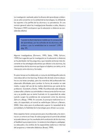47
Modelos de diseño instruccional
ANOTACIONES
© FUOC • P06/M1103/01179
La investigación realizada sobre la eficacia del aprendizaje a distan-
cia se solía concentrar en la calidad de las tecnologías, la utilidad de
los soportes o los perfiles de los alumnos y su persistencia. En una
revisión general sobre las investigaciones llevadas a cabo, Moore y
Thompson (1997) concluyeron que la educación a distancia se con-
sideraba efectiva
Algunos investigadores (Ehrmann, 1995; Saba, 1998; Schrum,
1999) han sugerido que la investigación en la educación a distancia
se ha planteado mal las preguntas y que necesita centrarse más cla-
ramente en las estrategias educativas que afectan a los alumnos, las
características de los alumnos que logran el objetivo con éxito y en la
interacción entre alumno y formador.
En poco tiempo se ha elaborado un conjunto de bibliografía sobre la
naturaleza del on-line learning. El desarrollo de todo entorno educa-
tivo es una tarea compleja, pero los miembros del profesorado han
observado dificultades para cambiar la forma de enseñar en este
medio, a pesar del uso de los medios electrónicos por parte de los
profesores (Candiotti y Clarke, 1998). El profesorado está obligado
a desarrollar y diseñar sus actividades e interacciones de formas nue-
vas y es posible que se sienta frustrado sin la capacidad de saber
cuándo surgen los problemas de comprensión entre los alumnos
(Schrum y Berge, 1998). En concreto, la jerarquía tradicional se ni-
vela y la capacidad y el control se redistribuyen (Schrum y Benson,
2000). Estos retos para el profesorado superan la necesidad de la
comodidad y la fiabilidad de la tecnología para ofrecer sus cursos.
Estos aspectos tienen consecuencias para el profesorado y los alum-
nos en un entorno en línea. En estos programas el control de calidad
se puede obtener por los resultados de la evaluación de los alumnos,
el feedback que proporcionan, la asistencia tecnológica y pedagógi-
ca adecuada y los análisis de los especialistas (externos e internos)
del programa y materiales didácticos (Broad, 1999).
aaa
“cuando la efectividad [era] medida por la consecución
del aprendizaje, por las actitudes de los alumnos y del
profesor y por la rentabilidad de la inversión” (1997,
pág. 59).
 