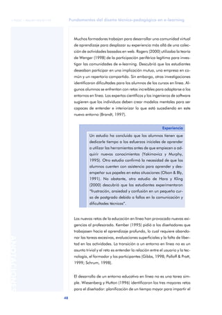 Fundamentos del diseño técnico-pedagógico en e-learning
48
ANOTACIONES
© FUOC • P06/M1103/01179
Muchos formadores trabajan para desarrollar una comunidad virtual
de aprendizaje para desplazar su experiencia más allá de una colec-
ción de actividades basadas en web. Rogers (2000) utilizaba la teoría
de Wenger (1998) de la participación periférica legítima para inves-
tigar las comunidades de e-learning. Descubrió que los estudiantes
deseaban participar en una implicación mutua, una empresa en co-
mún y un repertorio compartido. Sin embargo, otras investigaciones
identificaron dificultades para los alumnos de los cursos en línea. Al-
gunos alumnos se enfrentan con retos increíbles para adaptarse a los
entornos en línea. Los expertos científicos y los ingenieros de software
sugieren que los individuos deben crear modelos mentales para ser
capaces de entender e interiorizar lo que está sucediendo en este
nuevo entorno (Brandt, 1997).
Los nuevos retos de la educación en línea han provocado nuevas exi-
gencias al profesorado. Kember (1995) pidió a los diseñadores que
trabajasen hacia el aprendizaje profundo, lo cual requiere abando-
nar las tareas excesivas, evaluaciones superficiales y la falta de liber-
tad en las actividades. La transición a un entorno en línea no es un
asunto trivial y el reto es entender la relación entre el usuario y la tec-
nología, el formador y los participantes (Gibbs, 1998; Palloff & Pratt,
1999; Schrum, 1998).
El desarrollo de un entorno educativo en línea no es una tarea sim-
ple. Wiesenberg y Hutton (1996) identificaron los tres mayores retos
para el diseñador: planificación de un tiempo mayor para impartir el
Experiencia
Un estudio ha concluido que los alumnos tienen que
dedicarle tiempo a los esfuerzos iniciales de aprender
a utilizar las herramientas antes de que empiecen a ad-
quirir nuevos conocimientos (Yakimovicz y Murphy,
1995). Otro estudio confirmó la necesidad de que los
alumnos cuenten con asistencia para aprender y des-
empeñar sus papeles en estas situaciones (Olson & Bly,
1991). No obstante, otro estudio de Hara y Kling
(2000) descubrió que los estudiantes experimentaron
“frustración, ansiedad y confusión en un pequeño cur-
so de postgrado debido a fallos en la comunicación y
dificultades técnicas”.
 