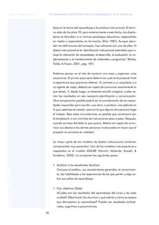 Fundamentos del diseño técnico-pedagógico en e-learning
50
ANOTACIONES
© FUOC • P06/M1103/01179
basa en la teoría del aprendizaje y la práctica instruccional. El térmi-
no data de los años 70, pero anteriormente a esta fecha, los diseña-
dores se llamaban a sí mismos psicólogos educativos, especialistas
en media o especialistas en formación (Dick 1987). Aunque abun-
dan las definiciones del concepto, hay suficiente con una de ellas. El
diseño instruccional es la “planificación instruccional sistemática que in-
cluye la valoración de necesidades, el desarrollo, la evaluación, la im-
plementación y el mantenimiento de materiales y programas” (Richey,
Fields, & Foxon, 2001, pág. 181)
Podemos pensar en el reto de construir una casa u organizar unas
vacaciones. El primer paso sería determinar cuál es el producto final
o experiencia que queremos obtener. Si contrata a un arquitecto o a
un agente de viajes, debería ser capaz de comunicar exactamente lo
que desea. Y, desde luego, es bastante sencillo imaginar cuáles se-
rían los resultados sin esa necesaria planificación y comunicación.
Otra comparación posible podría ser la consideración de las necesi-
dades requeridas para escribir una obra, o producir una película en
la que usted sea el creador, pero en la que alguna otra persona haga
el trabajo. Bajo estas circunstancias, es posible que comenzara por
el storyboard, o con una lista de instrucciones paso a paso. Después,
cuando ya haya decidido lo que quiere, deberá ser capaz de comu-
nicar sus deseos a las demás personas involucradas en hacer que el
proyecto se convierta en realidad.
La mayor parte de los modelos de diseño instruccional contienen
componentes muy parecidos. Uno de los modelos más populares y
respetados es el modelo ASSURE (Heinich, Molenda, Russell, &
Smaldino, 2003). Lo componen los siguientes pasos:
• Analizar a los estudiantes (Analize):
Conozca al público, sus características generales, el conocimien-
to, las habilidades y las experiencias de las que parten y algo so-
bre sus estilos de aprendizaje.
• Fijar objetivos (State):
¿Cuáles son los resultados del aprendizaje del curso y de cada
unidad? ¿Qué harán los alumnos o qué sabrán y cómo se espera
que demuestren su aprendizaje? Pueden ser resultados actitudi-
nales, cognitivos o psicomotrices.
 