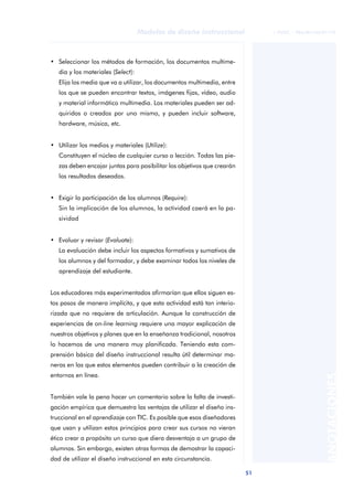 51
Modelos de diseño instruccional
ANOTACIONES
© FUOC • P06/M1103/01179
• Seleccionar los métodos de formación, los documentos multime-
dia y los materiales (Select):
Elija los media que va a utilizar, los documentos multimedia, entre
los que se pueden encontrar textos, imágenes fijas, vídeo, audio
y material informático multimedia. Los materiales pueden ser ad-
quiridos o creados por uno mismo, y pueden incluir software,
hardware, música, etc.
• Utilizar los medios y materiales (Utilize):
Constituyen el núcleo de cualquier curso o lección. Todas las pie-
zas deben encajar juntas para posibilitar los objetivos que crearán
los resultados deseados.
• Exigir la participación de los alumnos (Require):
Sin la implicación de los alumnos, la actividad caerá en la pa-
sividad
• Evaluar y revisar (Evaluate):
La evaluación debe incluir los aspectos formativos y sumativos de
los alumnos y del formador, y debe examinar todos los niveles de
aprendizaje del estudiante.
Los educadores más experimentados afirmarían que ellos siguen es-
tos pasos de manera implícita, y que esta actividad está tan interio-
rizada que no requiere de articulación. Aunque la construcción de
experiencias de on-line learning requiere una mayor explicación de
nuestros objetivos y planes que en la enseñanza tradicional, nosotros
lo hacemos de una manera muy planificada. Teniendo esta com-
prensión básica del diseño instruccional resulta útil determinar ma-
neras en las que estos elementos pueden contribuir a la creación de
entornos en línea.
También vale la pena hacer un comentario sobre la falta de investi-
gación empírica que demuestra las ventajas de utilizar el diseño ins-
truccional en el aprendizaje con TIC. Es posible que esos diseñadores
que usan y utilizan estos principios para crear sus cursos no vieran
ético crear a propósito un curso que diera desventaja a un grupo de
alumnos. Sin embargo, existen otras formas de demostrar la capaci-
dad de utilizar el diseño instruccional en esta circunstancia.
 
