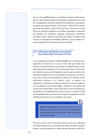 Fundamentos del diseño técnico-pedagógico en e-learning
52
ANOTACIONES
© FUOC • P06/M1103/01179
Schrum y Hong (2002) realizaron un estudio en el que se invitó a forma-
dores en línea experimentados (considerados competentes en su tarea
por investigadores y demás) a identificar los problemas y preocupacio-
nes típicos que experimentaban sus alumnos y a describir las maneras
que tenían de asegurar el éxito de los alumnos en el entorno en línea.
De forma mayoritaria explicaron que habían aprendido lo importante
era planificar con antelación, organizar, proporcionar calendarios
avanzados, ofrecer estructuras de apoyo para ubicar el trabajo de los
alumnos e implicarlos en actividades auténticas. Como muestra el si-
guiente apartado, forman parte de proceso de diseño.
Lo más adecuado es utilizar el modelo ASSURE como marco para con-
ceptualizar la creación de un curso en línea. Hay que señalar que,
aunque los pasos parecen ser secuenciales e independientes, en rea-
lidad estos pasos interactúan con los demás igual que un móvil Caul-
der. Además, buena parte del debate ha tenido lugar en relación a la
aparente contradicción entre el buen diseño instruccional y el construc-
tivismo. En un entorno de aprendizaje a distancia, en especial uno es-
pecialmente asíncrono y sin conexión visual, se requiere una
organización cuidadosa en la fase de diseño de un curso o experien-
cia. Los aspectos constructivistas llegan mediante la construcción del
conocimiento colaborativo, tareas negociadas y otras actividades que
se describirán más detalladamente a continuación. La meta es la falta
de ambigüedad sobre la estructura de la clase, las expectativas y la fle-
xibilidad fomentada con las actividades y las tareas.
El primer paso es reunir información sobre los alumnos. ¿Quiénes
son? ¿Qué experiencias han tenido? ¿Se sienten cómodos usando el
equipo y comunicándose en el medio del texto basado en web? Mu-
2.3. Utilización del diseño instruccional
para desarrollar entornos en línea
aaa
Analizar a los alumnos: conozca al público: sus carac-
terísticas generales, el conocimiento, las habilidades y
las experiencias de las que parten y algo sobre sus es-
tilos de aprendizaje.
 