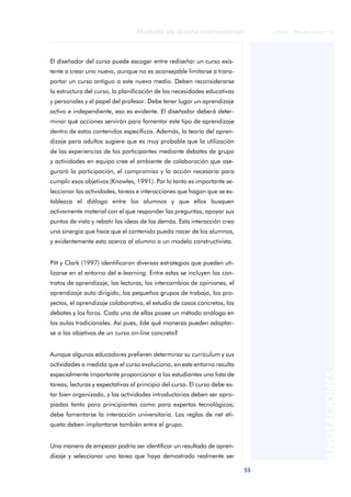 55
Modelos de diseño instruccional
ANOTACIONES
© FUOC • P06/M1103/01179
El diseñador del curso puede escoger entre rediseñar un curso exis-
tente o crear uno nuevo, aunque no es aconsejable limitarse a trans-
portar un curso antiguo a este nuevo medio. Deben reconsiderarse
la estructura del curso, la planificación de las necesidades educativas
y personales y el papel del profesor. Debe tener lugar un aprendizaje
activo e independiente, eso es evidente. El diseñador deberá deter-
minar qué acciones servirán para fomentar este tipo de aprendizaje
dentro de estos contenidos específicos. Además, la teoría del apren-
dizaje para adultos sugiere que es muy probable que la utilización
de las experiencias de los participantes mediante debates de grupo
y actividades en equipo cree el ambiente de colaboración que ase-
gurará la participación, el compromiso y la acción necesaria para
cumplir esos objetivos (Knowles, 1991). Por lo tanto es importante se-
leccionar las actividades, tareas e interacciones que hagan que se es-
tablezca el diálogo entre los alumnos y que ellos busquen
activamente material con el que responder las preguntas, apoyar sus
puntos de vista y rebatir las ideas de los demás. Esta interacción crea
una sinergia que hace que el contenido pueda nacer de los alumnos,
y evidentemente esto acerca al alumno a un modelo constructivista.
Pitt y Clark (1997) identificaron diversas estrategias que pueden uti-
lizarse en el entorno del e-learning. Entre estas se incluyen los con-
tratos de aprendizaje, las lecturas, los intercambios de opiniones, el
aprendizaje auto dirigido, los pequeños grupos de trabajo, los pro-
yectos, el aprendizaje colaborativo, el estudio de casos concretos, los
debates y los foros. Cada una de ellas posee un método análogo en
las aulas tradicionales. Así pues, ¿de qué maneras pueden adaptar-
se a los objetivos de un curso on-line concreto?
Aunque algunos educadores prefieren determinar su currículum y sus
actividades a medida que el curso evoluciona, en este entorno resulta
especialmente importante proporcionar a los estudiantes una lista de
tareas, lecturas y expectativas al principio del curso. El curso debe es-
tar bien organizado, y las actividades introductorias deben ser apro-
piadas tanto para principiantes como para expertos tecnológicos;
debe fomentarse la interacción universitaria. Las reglas de net eti-
queta deben implantarse también entre el grupo.
Una manera de empezar podría ser identificar un resultado de apren-
dizaje y seleccionar una tarea que haya demostrado realmente ser
 