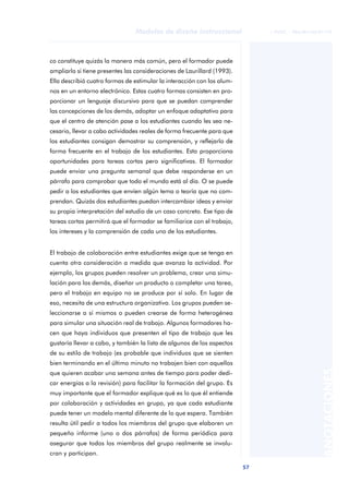 57
Modelos de diseño instruccional
ANOTACIONES
© FUOC • P06/M1103/01179
co constituye quizás la manera más común, pero el formador puede
ampliarlo si tiene presentes las consideraciones de Laurillard (1993).
Ella describió cuatro formas de estimular la interacción con los alum-
nos en un entorno electrónico. Estas cuatro formas consisten en pro-
porcionar un lenguaje discursivo para que se puedan comprender
las concepciones de los demás, adoptar un enfoque adaptativo para
que el centro de atención pase a los estudiantes cuando les sea ne-
cesario, llevar a cabo actividades reales de forma frecuente para que
los estudiantes consigan demostrar su comprensión, y reflejarlo de
forma frecuente en el trabajo de los estudiantes. Esto proporciona
oportunidades para tareas cortas pero significativas. El formador
puede enviar una pregunta semanal que debe responderse en un
párrafo para comprobar que todo el mundo está al día. O se puede
pedir a los estudiantes que envíen algún tema o teoría que no com-
prendan. Quizás dos estudiantes puedan intercambiar ideas y enviar
su propia interpretación del estudio de un caso concreto. Ese tipo de
tareas cortas permitirá que el formador se familiarice con el trabajo,
los intereses y la comprensión de cada uno de los estudiantes.
El trabajo de colaboración entre estudiantes exige que se tenga en
cuenta otra consideración a medida que avanza la actividad. Por
ejemplo, los grupos pueden resolver un problema, crear una simu-
lación para los demás, diseñar un producto o completar una tarea,
pero el trabajo en equipo no se produce por sí solo. En lugar de
eso, necesita de una estructura organizativa. Los grupos pueden se-
leccionarse a sí mismos o pueden crearse de forma heterogénea
para simular una situación real de trabajo. Algunos formadores ha-
cen que haya individuos que presenten el tipo de trabajo que les
gustaría llevar a cabo, y también la lista de algunos de los aspectos
de su estilo de trabajo (es probable que individuos que se sienten
bien terminando en el último minuto no trabajen bien con aquellos
que quieren acabar una semana antes de tiempo para poder dedi-
car energías a la revisión) para facilitar la formación del grupo. Es
muy importante que el formador explique qué es lo que él entiende
por colaboración y actividades en grupo, ya que cada estudiante
puede tener un modelo mental diferente de lo que espera. También
resulta útil pedir a todos los miembros del grupo que elaboren un
pequeño informe (uno o dos párrafos) de forma periódica para
asegurar que todos los miembros del grupo realmente se involu-
cran y participan.
 