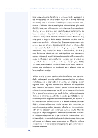 Fundamentos del diseño técnico-pedagógico en e-learning
58
ANOTACIONES
© FUOC • P06/M1103/01179
Síncrono y asíncrono. Por último, el formador tendrá que decidir si
las interacciones del curso tendrán lugar en el mismo momento
(síncronas) o en un modo de tiempo/espacio independiente (asín-
cronas). Cada una tiene sus ventajas e inconvenientes, y la mejor
decisión parece ser utilizar ambas para diferentes tipos de activida-
des. Los grupos síncronos son excelentes para las tormentas de
ideas, la resolución de problemas y la evaluación, sin embargo, no
funcionan bien para la escritura ni la contemplación. No serán muy
útiles para la mayoría de las tareas sustantivas, aquellas que re-
quieren pensamiento y reflexión. Los debates asíncronos son ade-
cuados para los patrones de escritura individual y la reflexión. Las
versiones actuales de las aplicaciones de groupware (como WebCT,
BlackBoard, etc.) permiten los hilos de conversación, los chats y
otras formas de interacción. Las investigaciones han demostrado
que los tablones de anuncios interactivos pueden utilizarse para im-
pulsar la interacción alumno-alumno y también para promover las
capacidades de pensamiento de orden superior (Shapley, 2000),
por tanto, los formadores en línea pueden hacer uso de esta herra-
mienta para involucrar a los estudiantes en la reflexión sobre las
lecturas y los proyectos.
Utilizar un chat síncrono puede resultar beneficioso para las activi-
dades sociales y de toma de decisiones, para entrevistar a oradores
invitados y para la aclaración de preguntas. Sin embargo, existen
algunas dudas. Algunas personas han afirmado su incapacidad
para mantener la atención sobre lo que escriben los demás y al
mismo tiempo ser capaces de escribir sus propias contribuciones.
Por lo general una persona que puede teclear rápidamente puede
dominar la conversación. Además, es posible que no todos los par-
ticipantes puedan disponer del momento oportuno, en especial si
el curso se ofrece a nivel mundial. Si se escoge este tipo de activi-
dad, es imprescindible prestar mucha atención a las estructuras, los
organizadores avanzados, las reglas sobre turnos y la monitoriza-
ción. En una clase con gran número de alumnos resulta útil dividir
el grupo en subgrupos y permitir las conversaciones entre un núme-
ro reducido de personas, en la que quizás uno de ellos actúe como
el líder del día. Una mezcla inteligente de interacciones síncronas y
asíncronas servirá para sacar provecho de los diferentes estilos y
necesidades de todos los estudiantes para una gran número de ac-
tividades diferentes.
 