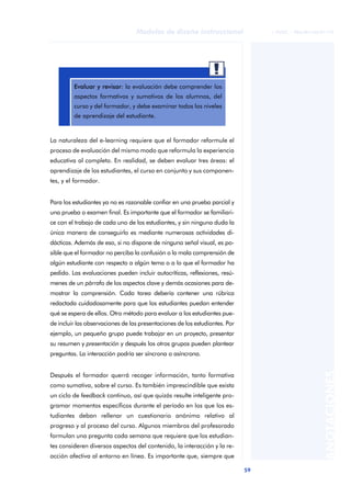 59
Modelos de diseño instruccional
ANOTACIONES
© FUOC • P06/M1103/01179
La naturaleza del e-learning requiere que el formador reformule el
proceso de evaluación del mismo modo que reformula la experiencia
educativa al completo. En realidad, se deben evaluar tres áreas: el
aprendizaje de los estudiantes, el curso en conjunto y sus componen-
tes, y el formador.
Para los estudiantes ya no es razonable confiar en una prueba parcial y
una prueba o examen final. Es importante que el formador se familiari-
ce con el trabajo de cada uno de los estudiantes, y sin ninguna duda la
única manera de conseguirlo es mediante numerosas actividades di-
dácticas. Además de eso, si no dispone de ninguna señal visual, es po-
sible que el formador no perciba la confusión o la mala comprensión de
algún estudiante con respecto a algún tema o a lo que el formador ha
pedido. Las evaluaciones pueden incluir autocríticas, reflexiones, resú-
menes de un párrafo de los aspectos clave y demás ocasiones para de-
mostrar la comprensión. Cada tarea debería contener una rúbrica
redactada cuidadosamente para que los estudiantes puedan entender
qué se espera de ellos. Otro método para evaluar a los estudiantes pue-
de incluir las observaciones de las presentaciones de los estudiantes. Por
ejemplo, un pequeño grupo puede trabajar en un proyecto, presentar
su resumen y presentación y después los otros grupos pueden plantear
preguntas. La interacción podría ser síncrona o asíncrona.
Después el formador querrá recoger información, tanto formativa
como sumativa, sobre el curso. Es también imprescindible que exista
un ciclo de feedback continuo, así que quizás resulte inteligente pro-
gramar momentos específicos durante el período en los que los es-
tudiantes deban rellenar un cuestionario anónimo relativo al
progreso y al proceso del curso. Algunos miembros del profesorado
formulan una pregunta cada semana que requiere que los estudian-
tes consideren diversos aspectos del contenido, la interacción y la re-
acción afectiva al entorno en línea. Es importante que, siempre que
aaa
Evaluar y revisar: la evaluación debe comprender los
aspectos formativos y sumativos de los alumnos, del
curso y del formador, y debe examinar todos los niveles
de aprendizaje del estudiante.
 