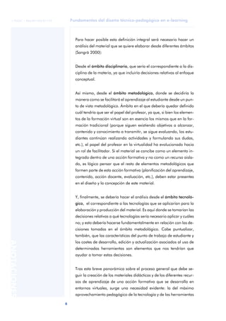 Fundamentos del diseño técnico-pedagógico en e-learning
6
ANOTACIONES
© FUOC • P06/M1103/01179
Para hacer posible esta definición integral será necesario hacer un
análisis del material que se quiere elaborar desde diferentes ámbitos
(Sangrà 2000):
Desde el ámbito disciplinario, que sería el correspondiente a la dis-
ciplina de la materia, ya que incluiría decisiones relativas al enfoque
conceptual.
Así mismo, desde el ámbito metodológico, donde se decidiría la
manera como se facilitará el aprendizaje al estudiante desde un pun-
to de vista metodológico. Ámbito en el que debería quedar definido
cuál tendría que ser el papel del profesor, ya que, si bien los elemen-
tos de la formación virtual son en esencia los mismos que en la for-
mación tradicional (porque siguen existiendo objetivos a alcanzar,
contenido y conocimiento a transmitir, se sigue evaluando, los estu-
diantes continúan realizando actividades y formulando sus dudas,
etc.), el papel del profesor en la virtualidad ha evolucionado hacia
un rol de facilitador. Si el material se concibe como un elemento in-
tegrado dentro de una acción formativa y no como un recurso aisla-
do, es lógico pensar que el resto de elementos metodológicos que
formen parte de esta acción formativa (planificación del aprendizaje,
contenido, acción docente, evaluación, etc.), deben estar presentes
en el diseño y la concepción de este material.
Y, finalmente, se debería hacer el análisis desde el ámbito tecnoló-
gico, el correspondiente a las tecnologías que se aplicarían para la
elaboración y producción del material. Es aquí donde se tomarían las
decisiones relativas a qué tecnologías sería necesario aplicar y cuáles
no; y esto debería hacerse fundamentalmente en relación con las de-
cisiones tomadas en el ámbito metodológico. Cabe puntualizar,
también, que las características del punto de trabajo de estudiante y
los costes de desarrollo, edición y actualización asociados al uso de
determinadas herramientas son elementos que nos tendrían que
ayudar a tomar estas decisiones.
Tras esta breve panorámica sobre el proceso general que debe se-
guir la creación de los materiales didácticos y de los diferentes recur-
sos de aprendizaje de una acción formativa que se desarrolla en
entornos virtuales, surge una necesidad evidente: la del máximo
aprovechamiento pedagógico de la tecnología y de las herramientas
 