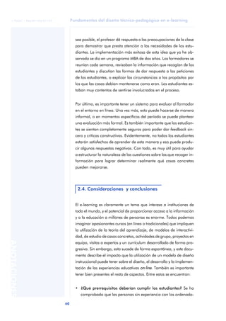 Fundamentos del diseño técnico-pedagógico en e-learning
60
ANOTACIONES
© FUOC • P06/M1103/01179
sea posible, el profesor dé respuesta a las preocupaciones de la clase
para demostrar que presta atención a las necesidades de los estu-
diantes. La implementación más exitosa de esta idea que yo he ob-
servado se dio en un programa MBA de dos años. Los formadores se
reunían cada semana, revisaban la información que recogían de los
estudiantes y discutían las formas de dar respuesta a las peticiones
de los estudiantes, o explicar las circunstancias o los propósitos por
los que las cosas debían mantenerse como eran. Los estudiantes es-
taban muy contentos de sentirse involucrados en el proceso.
Por último, es importante tener un sistema para evaluar al formador
en el entorno en línea. Una vez más, esto puede hacerse de manera
informal, o en momentos específicos del período se puede plantear
una evaluación más formal. Es también importante que los estudian-
tes se sientan completamente seguros para poder dar feedback sin-
cero y críticas constructivas. Evidentemente, no todos los estudiantes
estarán satisfechos de aprender de esta manera y eso puede produ-
cir algunas respuestas negativas. Con todo, es muy útil para ayudar
a estructurar la naturaleza de las cuestiones sobre las que recoger in-
formación para lograr determinar realmente qué cosas concretas
pueden mejorarse.
El e-learning es claramente un tema que interesa a instituciones de
todo el mundo, y el potencial de proporcionar acceso a la información
y a la educación a millones de personas es enorme. Todos podemos
imaginar apasionantes cursos (en línea o tradicionales) que impliquen
la utilización de la teoría del aprendizaje, de modelos de interactivi-
dad, de estudio de casos concretos, actividades de grupo, proyectos en
equipo, visitas a expertos y un currículum desarrollado de forma pro-
gresiva. Sin embargo, esto sucede de forma espontánea, y este docu-
mento describe el impacto que la utilización de un modelo de diseño
instruccional puede tener sobre el diseño, el desarrollo y la implemen-
tación de las experiencias educativas on-line. También es importante
tener bien presentes el resto de aspectos. Entre estos se encuentran:
• ¿Qué prerrequisitos deberían cumplir los estudiantes? Se ha
comprobado que las personas sin experiencia con los ordenado-
2.4. Consideraciones y conclusiones
 