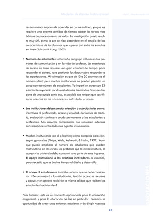 61
Modelos de diseño instruccional
ANOTACIONES
© FUOC • P06/M1103/01179
res son menos capaces de aprender en cursos en línea, ya que les
requiere una enorme cantidad de tiempo acabar las tareas más
básicas de procesamiento de textos. La investigación previa resul-
ta muy útil, como la que se hizo basándose en el estudio de las
características de los alumnos que superan con éxito los estudios
en línea (Schrum & Hong, 2002).
• Número de estudiantes: el tamaño del grupo influirá en los pa-
trones de comunicación y en la vida del profesor. La enseñanza
de cursos en línea requiere una gran cantidad de tiempo: para
responder el correo, para gestionar los datos y para responder a
las aportaciones. Mi estimación es que de 15 a 20 alumnos es el
número ideal, pero muchas instituciones no pueden permitir un
curso con ese número de estudiantes. Yo impartí un curso con 32
estudiantes ayudado por dos estudiantes licenciados. Si no se dis-
pone de una ayuda como esa, es posible que tengan que sacrifi-
carse algunas de las interacciones, actividades o tareas.
• Las instituciones deben prestar atención a aspectos tales como:
incentivos al profesorado, acceso y equidad, decisiones de crédi-
to, evaluación continua y ayuda permanente a los estudiantes y
profesores. Son aspectos complicados que requieren extensas
conversaciones entre todos los agentes involucrados.
• Muchas instituciones ven el e-learning como autopista para con-
seguir ganancias (Phelps, Wells, Ashworth, & Hahn, 1991). Aun-
que puede ampliarse el número de estudiantes que pueden
matricularse en los cursos, es probable que la infraestructura, el
apoyo y la asistencia deba consumir una parte de esos ingresos.
El apoyo institucional a las prácticas innovadoras es esencial,
pero necesita que se destine tiempo al diseño y desarrollo.
• El apoyo al estudiante es también un tema que se debe conside-
rar. ¿Se aconsejará a los estudiantes, tendrán acceso a recursos
y apoyo, y en general recibirán la misma calidad que reciben los
estudiantes tradicionales?
Para finalizar, este es un momento apasionante para la educación
en general, y para la educación on-line en particular. Tenemos la
oportunidad de crear unos entornos excelentes y de dirigir nuestros
 
