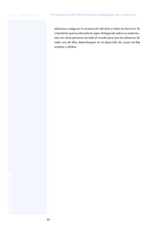 Fundamentos del diseño técnico-pedagógico en e-learning
62
ANOTACIONES
© FUOC • P06/M1103/01179
esfuerzos a asegurar la consecución del éxito a todos los alumnos. Es
importante que los educadores sigan dialogando sobre sus experien-
cias con otras personas de todo el mundo para que los esfuerzos de
cada uno de ellos desemboquen en el desarrollo de cursos on-line
amplios y sólidos.
 