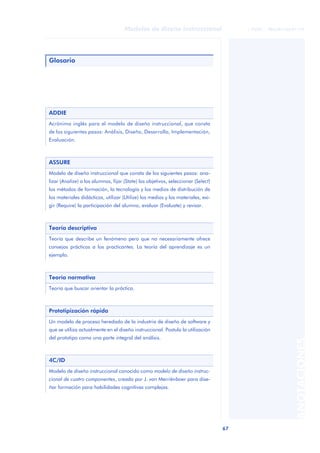 67
Modelos de diseño instruccional
ANOTACIONES
© FUOC • P06/M1103/01179
Glosario
ADDIE
Acrónimo inglés para el modelo de diseño instruccional, que consta
de los siguientes pasos: Análisis, Diseño, Desarrollo, Implementación,
Evaluación.
ASSURE
Modelo de diseño instruccional que consta de los siguientes pasos: ana-
lizar (Analize) a los alumnos, fijar (State) los objetivos, seleccionar (Select)
los métodos de formación, la tecnología y los medios de distribución de
los materiales didácticos, utilizar (Utilize) los medios y los materiales, exi-
gir (Require) la participación del alumno, evaluar (Evaluate) y revisar.
Teoría descriptiva
Teoría que describe un fenómeno pero que no necesariamente ofrece
consejos prácticos a los practicantes. La teoría del aprendizaje es un
ejemplo.
Teoría normativa
Teoría que buscar orientar la práctica.
Prototipización rápida
Un modelo de proceso heredado de la industria de diseño de software y
que se utiliza actualmente en el diseño instruccional. Postula la utilización
del prototipo como una parte integral del análisis.
4C/ID
Modelo de diseño instruccional conocido como modelo de diseño instruc-
cional de cuatro componentes, creado por J. van Merriënboer para dise-
ñar formación para habilidades cognitivas complejas.
 