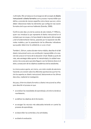 7
Modelos de diseño instruccional
ANOTACIONES
© FUOC • P06/M1103/01179
multimedia. Ello se traduce en la emergencia del concepto de diseño
instruccional o diseño formativo como proceso imprescindible que
define y concreta de manera específica cómo tienen que ser y cómo
deben relacionarse todos los elementos que configuran esa acción
formativa de la que venimos hablando (Guàrdia, 2000).
Confirma esta idea uno de los autores de este módulo, P. Williams,
quien nos introduce lo que representa el diseño instruccional en el
contexto que nos ocupa, y lo hace desde la descripción del concepto
y de la fundamentación teórica, pasando por la exposición de dife-
rentes modelos y por la presentación de los diferentes indicadores
que pueden determinar la calidad de un curso virtual.
También L. Schrum, autora de este mismo módulo, describe el rol del
diseño instruccional como una contribución imprescindible a la crea-
ción de cursos en el marco de la educación virtual. Desde su punto de
vista, esta estrategia debe aportar la interactividad y la calidad nece-
sarias a los cursos para que estos lleguen a ser los factores clave en el
éxito y consecución de los objetivos académicos de los estudiantes.
La misma autora aporta, así mismo, una visión amplia de este tema
haciendo una revisión sobre las diferentes aportaciones que han he-
cho los expertos en diseño instruccional, básicamente en los últimos
diez años, mediante la investigación.
Así pues, el término diseño formativo o diseño instruccional se utiliza
para describir el proceso en que:
• se analizan las necesidades de aprendizaje y el entorno donde se
manifestarán;
• se definen los objetivos de la formación;
• se escogen los recursos más adecuados teniendo en cuenta los
procesos de aprendizaje;
• se desarrollan los contenidos y las actividades;
• se diseña la evaluación.
 