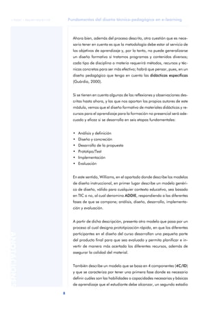 Fundamentos del diseño técnico-pedagógico en e-learning
8
ANOTACIONES
© FUOC • P06/M1103/01179
Ahora bien, además del proceso descrito, otra cuestión que es nece-
sario tener en cuenta es que la metodología debe estar al servicio de
los objetivos de aprendizaje y, por lo tanto, no puede generalizarse
un diseño formativo si tratamos programas y contenidos diversos;
cada tipo de disciplina o materia requerirá métodos, recursos y téc-
nicas concretas para ser más efectivo; habrá que pensar, pues, en un
diseño pedagógico que tenga en cuenta las didácticas específicas
(Guàrdia, 2000).
Si se tienen en cuenta algunas de las reflexiones y observaciones des-
critas hasta ahora, y las que nos aportan los propios autores de este
módulo, vemos que el diseño formativo de materiales didácticos y re-
cursos para el aprendizaje para la formación no presencial será ade-
cuado y eficaz si se desarrolla en seis etapas fundamentales:
• Análisis y definición
• Diseño y concreción
• Desarrollo de la propuesta
• Prototipo/Test
• Implementación
• Evaluación
En este sentido, Williams, en el apartado donde describe los modelos
de diseño instruccional, en primer lugar describe un modelo genéri-
co de diseño, válido para cualquier contexto educativo, sea basado
en TIC o no, al cual denomina ADDIE, respondiendo a las diferentes
fases de que se compone; análisis, diseño, desarrollo, implementa-
ción y evaluación.
A partir de dicha descripción, presenta otro modelo que pasa por un
proceso al cual designa prototipización rápida, en que los diferentes
participantes en el diseño del curso desarrollan una pequeña parte
del producto final para que sea evaluado y permita planificar e in-
vertir de manera más acertada los diferentes recursos, además de
asegurar la calidad del material.
También describe un modelo que se basa en 4 componentes (4C/ID)
y que se caracteriza por tener una primera fase donde es necesario
definir cuáles son las habilidades o capacidades necesarias y básicas
de aprendizaje que el estudiante debe alcanzar, un segundo estadio
 