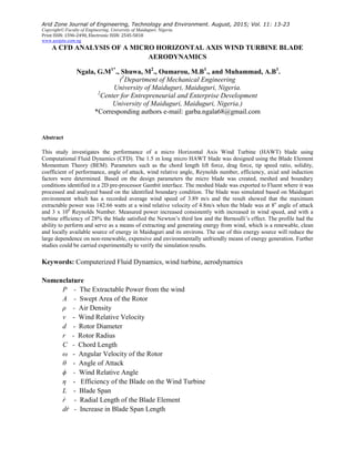 Arid Zone Journal of Engineering, Technology and Environment. August, 2015; Vol. 11: 13-23
Copyright© Faculty of Engineering, University of Maiduguri, Nigeria.
Print ISSN: 1596-2490, Electronic ISSN: 2545-5818
www.azojete.com.ng
A CFD ANALYSIS OF A MICRO HORIZONTAL AXIS WIND TURBINE BLADE
AERODYNAMICS
Ngala, G.M1*
., Shuwa, M2
., Oumarou, M.B1
., and Muhammad, A.B1
.
(1
Department of Mechanical Engineering
University of Maiduguri, Maiduguri, Nigeria.
2
Center for Entrepreneurial and Enterprise Development
University of Maiduguri, Maiduguri, Nigeria.)
*Corresponding authors e-mail: garba.ngala68@gmail.com
Abstract
This study investigates the performance of a micro Horizontal Axis Wind Turbine (HAWT) blade using
Computational Fluid Dynamics (CFD). The 1.5 m long micro HAWT blade was designed using the Blade Element
Momentum Theory (BEM). Parameters such as the chord length lift force, drag force, tip speed ratio, solidity,
coefficient of performance, angle of attack, wind relative angle, Reynolds number, efficiency, axial and induction
factors were determined. Based on the design parameters the micro blade was created, meshed and boundary
conditions identified in a 2D pre-processor Gambit interface. The meshed blade was exported to Fluent where it was
processed and analyzed based on the identified boundary condition. The blade was simulated based on Maiduguri
environment which has a recorded average wind speed of 3.89 m/s and the result showed that the maximum
extractable power was 142.66 watts at a wind relative velocity of 4.8m/s when the blade was at 8o
angle of attack
and 3 x 106
Reynolds Number. Measured power increased consistently with increased in wind speed, and with a
turbine efficiency of 28% the blade satisfied the Newton’s third law and the Bernoulli’s effect. The profile had the
ability to perform and serve as a means of extracting and generating energy from wind, which is a renewable, clean
and locally available source of energy in Maiduguri and its environs. The use of this energy source will reduce the
large dependence on non-renewable, expensive and environmentally unfriendly means of energy generation. Further
studies could be carried experimentally to verify the simulation results.
Keywords: Computerized Fluid Dynamics, wind turbine, aerodynamics
Nomenclature
P - The Extractable Power from the wind
A - Swept Area of the Rotor
ρ - Air Density
v - Wind Relative Velocity
d - Rotor Diameter
r - Rotor Radius
C - Chord Length
ω - Angular Velocity of the Rotor
θ - Angle of Attack
ϕ - Wind Relative Angle
η - Efficiency of the Blade on the Wind Turbine
L - Blade Span
ṙ - Radial Length of the Blade Element
dṙ - Increase in Blade Span Length
 