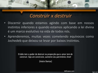 Construir x destruir
• Discernir quando estamos agindo com base em nossos
instintos inferiores e quando estamos aplicando a lei divina
é um marco evolutivo na vida de todos nós.
• Aprenderemos, muitas vezes cometendo equívocos como
Jochedeb que deixou-se levar por baixos instintos.
 