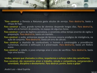 “Para construir a floresta a Natureza gasta séculos de serviço. Para destruí-la, basta a
chispa de fogo.
Para construir a casa, grande turma de obreiros despende longos dias. Para destruí-la,
basta um só homem de picareta, no espaço de algumas horas.
Para construir o jarro de legítima porcelana, o ceramista utiliza tempo enorme de vigília e
preparação. Para destruí-lo, basta um martelo.
Para construir o avião, primorosa equipe de técnicos associa prodígios de inteligência, na
ação de conjunto. Para destruí-lo, basta um erro de cálculo.
Para construir o depósito de combustíveis, o homem é constrangido a providências
numerosas, alusivas à edificação e à preservação. Para destruí-lo, basta um fósforo
aceso.
Para construir a cidade, o povo emprega anos e anos de sacrifício. Para destruí-la, basta
hoje uma bomba.
Irmãos, sempre que chamados à crítica, respeitemos o esforço nobre dos semelhantes.
Para construir, são necessários amor e trabalho, estudo e competência, compreensão e
serenidade, disciplina e devotamento. Para destruir, porém, basta o golpe.”
.André Luiz – Ideal Espírita
 