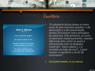 Equilíbrio
• “A sabedoria divina dotou os seres
vivos de dois instintos opostos: o de
destruição e o de conservação.
Ambos funcionam como princípios
da natureza. Pelo primeiro, os seres
se destroem reciprocamente, visando
diferentes fins, entre os quais a
alimentação com os despojos
materiais. Deus coloca […] o
remédio ao lado do mal […] para
manter o equilíbrio e servir de
contrapeso.”
• CALLIGARIS Rodolfo. As Leis Morais.
 