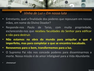Vinha de Luz – Em nossa luta
• Entretanto, qual a finalidade dos poderes que repousam em nossas
mãos, em nome do Divino Doador?
• Responde-nos Paulo de Tarso, com muita propriedade,
esclarecendo-nos que recebeu faculdades do Senhor para edificar
e não para destruir.
• Não estamos na obra do mundo para aniquilar o que é
imperfeito, mas para completar o que se encontra inacabado.
• Renovemos para o bem, transformemos para a luz.
• O Supremo Pai não nos concede poderes para disseminarmos a
morte. Nossa missão é de amor infatigável para a Vida Abundante.
• .Emmanuel
 
