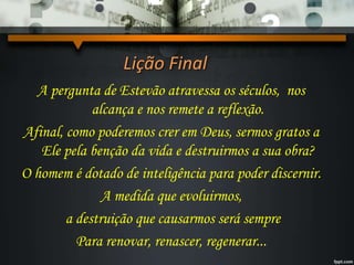 Lição Final
A pergunta de Estevão atravessa os séculos, nos
alcança e nos remete a reflexão.
Afinal, como poderemos crer em Deus, sermos gratos a
Ele pela benção da vida e destruirmos a sua obra?
O homem é dotado de inteligência para poder discernir.
A medida que evoluirmos,
a destruição que causarmos será sempre
Para renovar, renascer, regenerar...
 