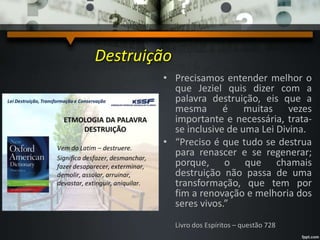 Destruição
• Precisamos entender melhor o
que Jeziel quis dizer com a
palavra destruição, eis que a
mesma é muitas vezes
importante e necessária, trata-
se inclusive de uma Lei Divina.
• “Preciso é que tudo se destrua
para renascer e se regenerar;
porque, o que chamais
destruição não passa de uma
transformação, que tem por
fim a renovação e melhoria dos
seres vivos.”
Livro dos Espíritos – questão 728
 