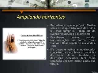 Ampliando horizontes
• Recordemos que o próprio Mestre
Jesus disse que não veio destruir a
lei, mas cumpri-la. (Cap. 01 do
Evangelho Segundo o Espiritismo)
• Percebe-se, porém, grandes
transformações na forma como
víamos a Deus depois de sua vinda a
Terra.
• Ele destruiu velhos e equivocados
conceitos para nos levar ao caminho
do bem. Assim, também, a
destruição necessária terá como
resultado um bem maior, ainda que
futuro.
 
