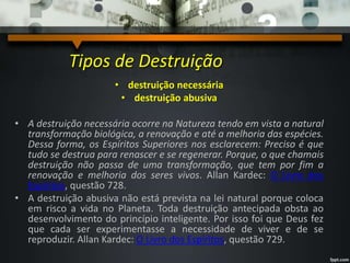 Tipos de Destruição
• destruição necessária
• destruição abusiva
• A destruição necessária ocorre na Natureza tendo em vista a natural
transformação biológica, a renovação e até a melhoria das espécies.
Dessa forma, os Espíritos Superiores nos esclarecem: Preciso é que
tudo se destrua para renascer e se regenerar. Porque, o que chamais
destruição não passa de uma transformação, que tem por fim a
renovação e melhoria dos seres vivos. Allan Kardec: O Livro dos
Espíritos, questão 728.
• A destruição abusiva não está prevista na lei natural porque coloca
em risco a vida no Planeta. Toda destruição antecipada obsta ao
desenvolvimento do princípio inteligente. Por isso foi que Deus fez
que cada ser experimentasse a necessidade de viver e de se
reproduzir. Allan Kardec: O Livro dos Espíritos, questão 729.
 